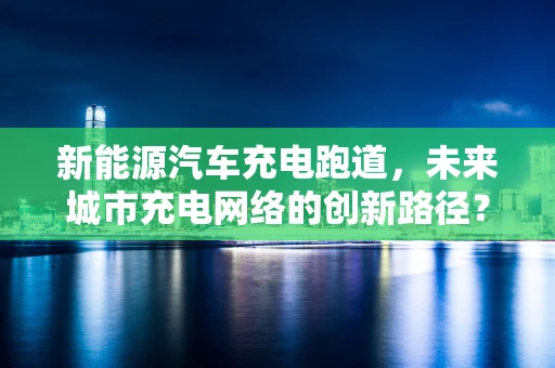 新能源汽车充电跑道，未来城市充电网络的创新路径？