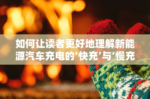 如何让读者更好地理解新能源汽车充电的‘快充’与‘慢充’？