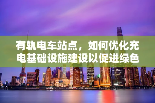 有轨电车站点，如何优化充电基础设施建设以促进绿色出行？