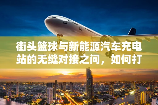 街头篮球与新能源汽车充电站的无缝对接之问，如何打造城市活力新地标？