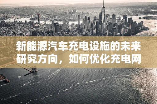 新能源汽车充电设施的未来研究方向，如何优化充电网络布局？