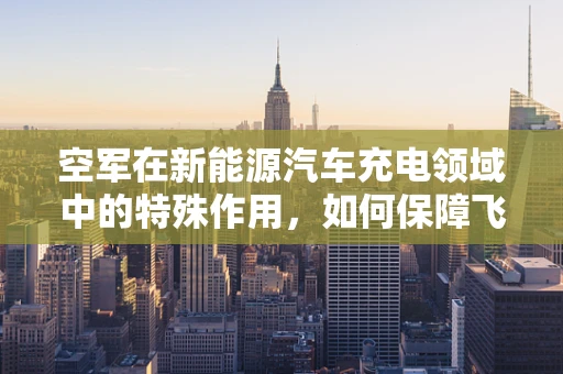空军在新能源汽车充电领域中的特殊作用，如何保障飞行区充电安全？