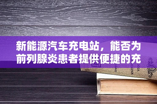 新能源汽车充电站，能否为前列腺炎患者提供便捷的充电解决方案？