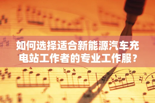 如何选择适合新能源汽车充电站工作者的专业工作服？