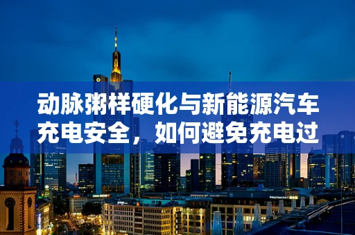 动脉粥样硬化与新能源汽车充电安全，如何避免充电过程中的血管堵塞？