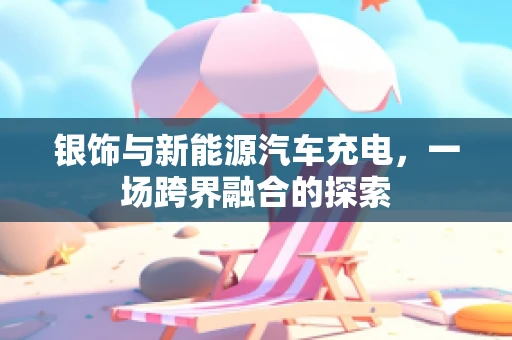 银饰与新能源汽车充电，一场跨界融合的探索
