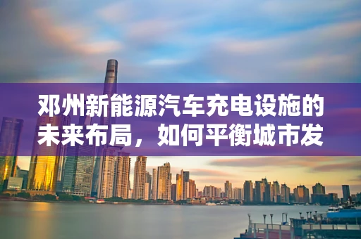 邓州新能源汽车充电设施的未来布局，如何平衡城市发展与绿色出行？