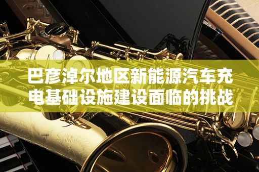 巴彦淖尔地区新能源汽车充电基础设施建设面临的挑战与机遇