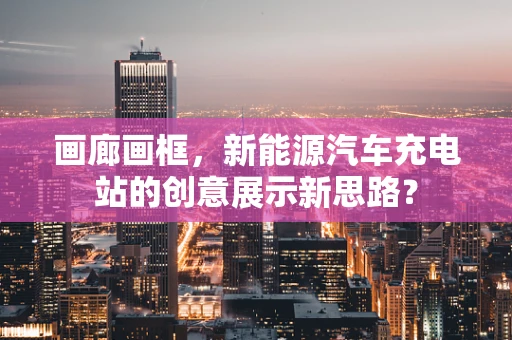 画廊画框，新能源汽车充电站的创意展示新思路？