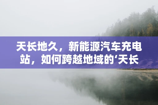 天长地久，新能源汽车充电站，如何跨越地域的‘天长’挑战？