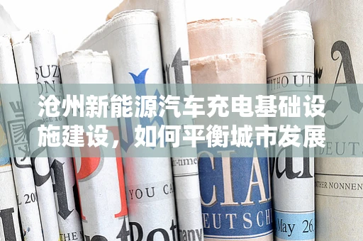 沧州新能源汽车充电基础设施建设，如何平衡城市发展与充电需求？