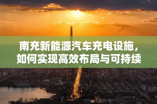 南充新能源汽车充电设施，如何实现高效布局与可持续发展？