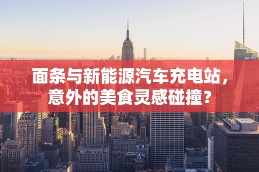面条与新能源汽车充电站，意外的美食灵感碰撞？