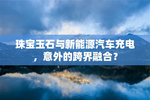 珠宝玉石与新能源汽车充电，意外的跨界融合？