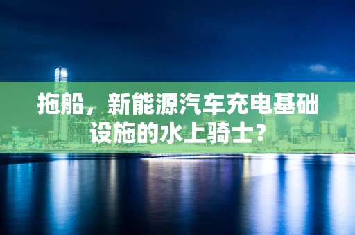 拖船，新能源汽车充电基础设施的水上骑士？