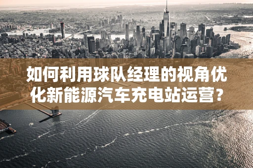 如何利用球队经理的视角优化新能源汽车充电站运营？
