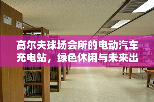 高尔夫球场会所的电动汽车充电站，绿色休闲与未来出行的完美融合