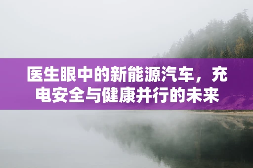 医生眼中的新能源汽车，充电安全与健康并行的未来