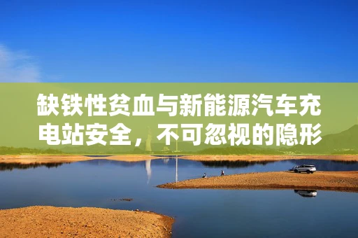 缺铁性贫血与新能源汽车充电站安全，不可忽视的隐形威胁？