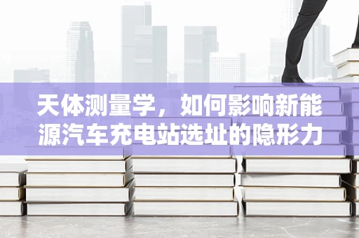 天体测量学，如何影响新能源汽车充电站选址的隐形力量？