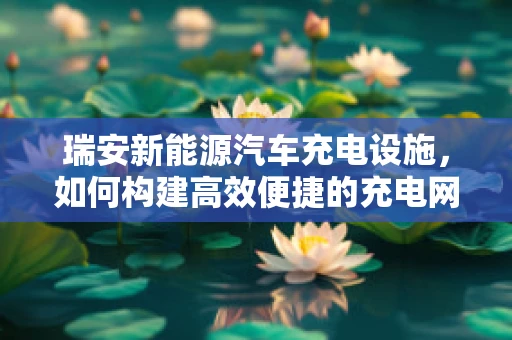 瑞安新能源汽车充电设施，如何构建高效便捷的充电网络？
