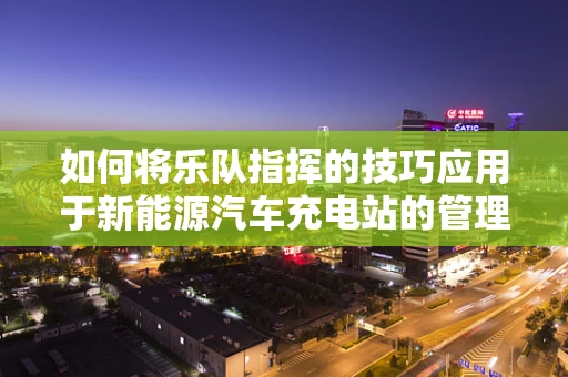 如何将乐队指挥的技巧应用于新能源汽车充电站的管理？