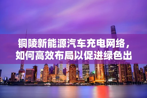 铜陵新能源汽车充电网络，如何高效布局以促进绿色出行？