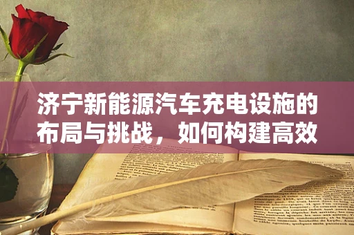 济宁新能源汽车充电设施的布局与挑战，如何构建高效便捷的充电网络？