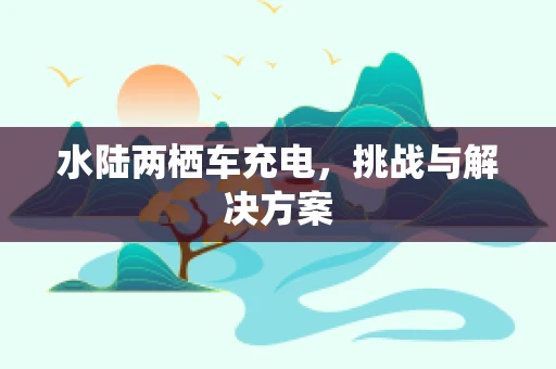 水陆两栖车充电，挑战与解决方案
