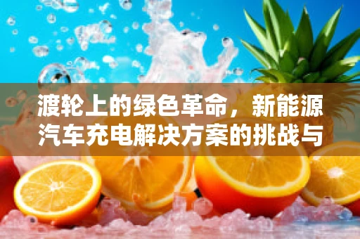 渡轮上的绿色革命，新能源汽车充电解决方案的挑战与机遇