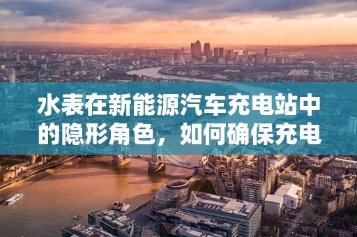 水表在新能源汽车充电站中的隐形角色，如何确保充电安全与效率？