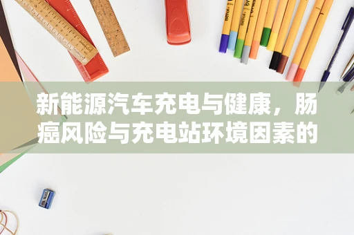 新能源汽车充电与健康，肠癌风险与充电站环境因素的关系