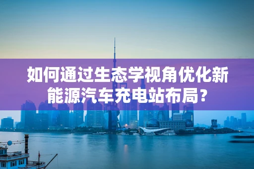 如何通过生态学视角优化新能源汽车充电站布局？