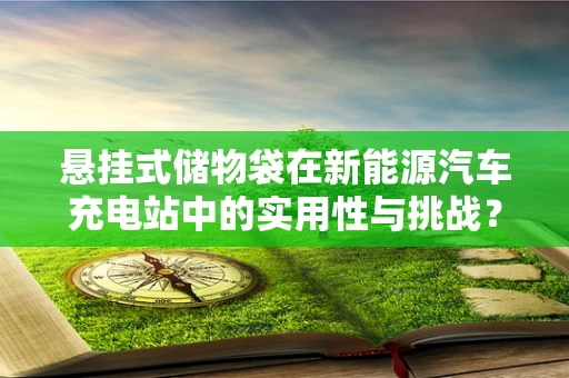 悬挂式储物袋在新能源汽车充电站中的实用性与挑战？