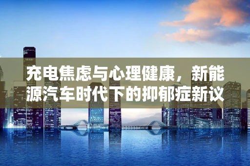 充电焦虑与心理健康，新能源汽车时代下的抑郁症新议题？