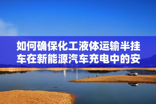 如何确保化工液体运输半挂车在新能源汽车充电中的安全与效率？