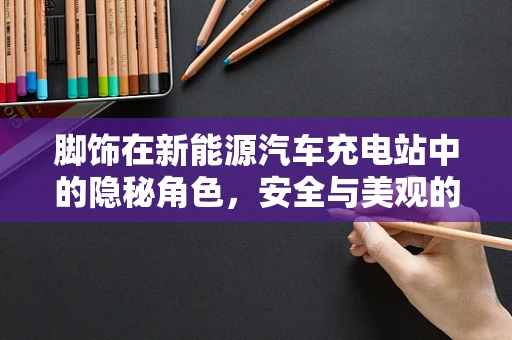 脚饰在新能源汽车充电站中的隐秘角色，安全与美观的双重守护者？