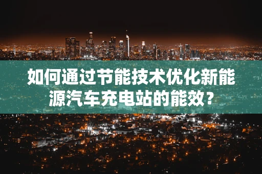 如何通过节能技术优化新能源汽车充电站的能效？