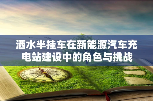 洒水半挂车在新能源汽车充电站建设中的角色与挑战