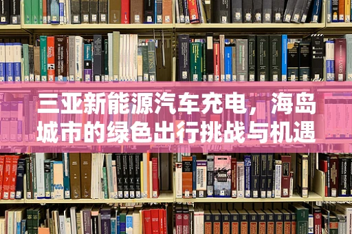 三亚新能源汽车充电，海岛城市的绿色出行挑战与机遇？