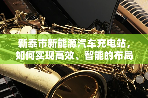 新泰市新能源汽车充电站，如何实现高效、智能的布局？