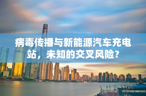 病毒传播与新能源汽车充电站，未知的交叉风险？