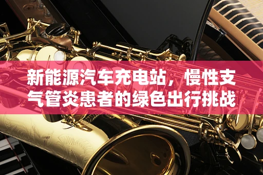 新能源汽车充电站，慢性支气管炎患者的绿色出行挑战