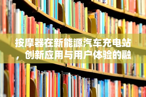按摩器在新能源汽车充电站，创新应用与用户体验的融合？