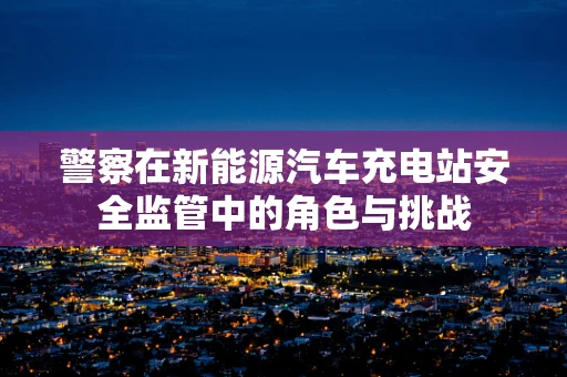 警察在新能源汽车充电站安全监管中的角色与挑战