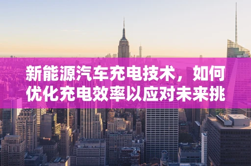 新能源汽车充电技术，如何优化充电效率以应对未来挑战？
