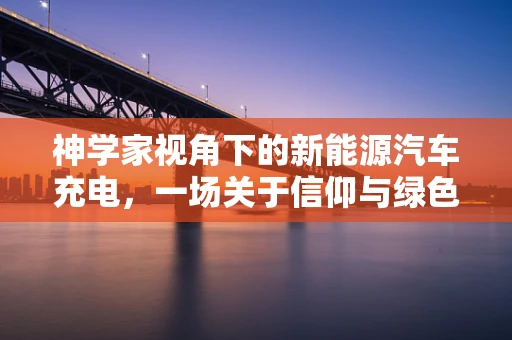 神学家视角下的新能源汽车充电，一场关于信仰与绿色出行的对话