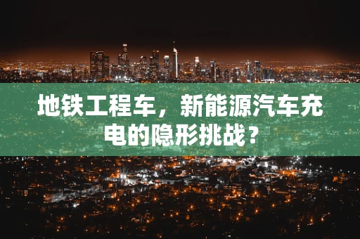 地铁工程车，新能源汽车充电的隐形挑战？