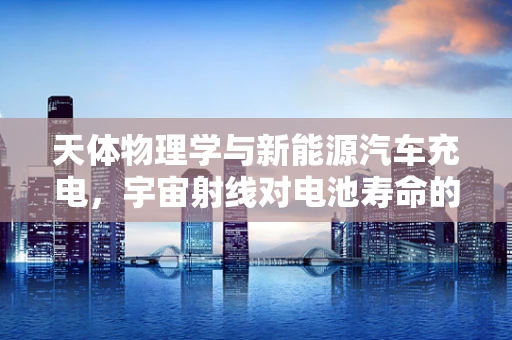 天体物理学与新能源汽车充电，宇宙射线对电池寿命的影响？
