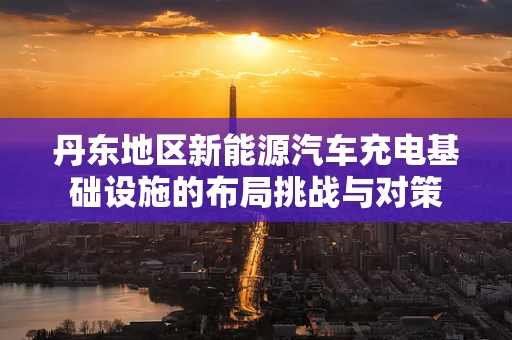 丹东地区新能源汽车充电基础设施的布局挑战与对策